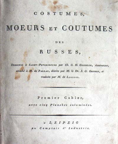 Costumes, moeurs et coutumes des Russes, dessines a Saint-Petersbourg par Ch. G.H. Geissler, dessinateur, attache M. de Pallas, decrits par M. le Dr. J.G. Gruber. Traduit par M. de L***. Premier cahier, avec cinq planches enlumines. A Leipzig, [1801-1803]. <Костюмы, нравы и обычаи России, зарисованные в Санкт-Петербурге Хр.Г.Г. Гейслером, художником при г-не Палласе, описанные г-ном доктором И.-Г. Грюбером, переведенные г-ном Л***. Лейпциг.> 95 c.: 2 тит. л., XII. Тит. л. и тексты на французском и немецком языках